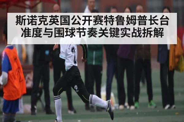 斯诺克英国公开赛特鲁姆普长台准度与围球节奏关键实战拆解